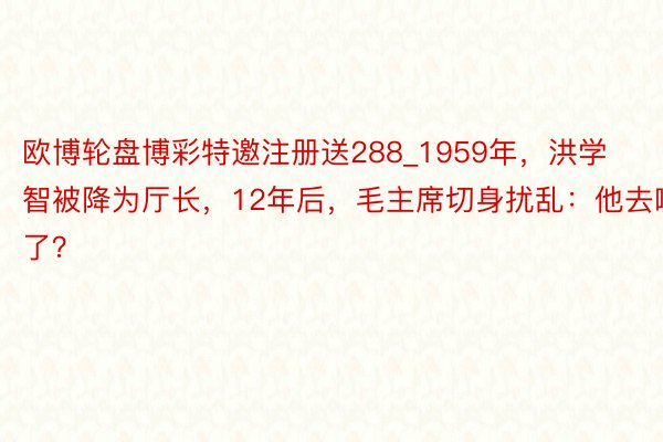 欧博轮盘博彩特邀注册送288_1959年，洪学智被降为厅长，12年后，毛主席切身扰乱：他去哪了？