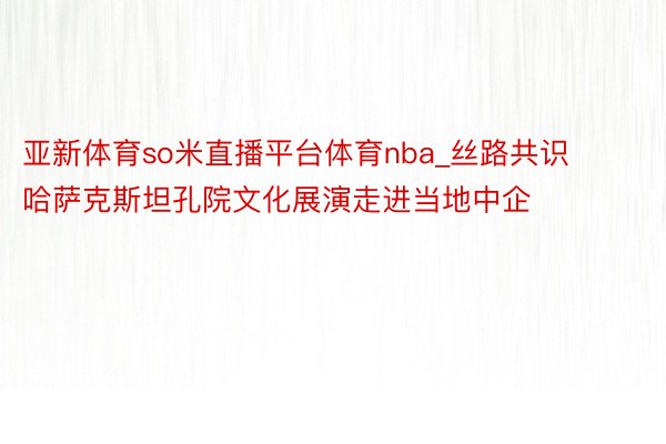 亚新体育so米直播平台体育nba_丝路共识 哈萨克斯坦孔院文化展演走进当地中企