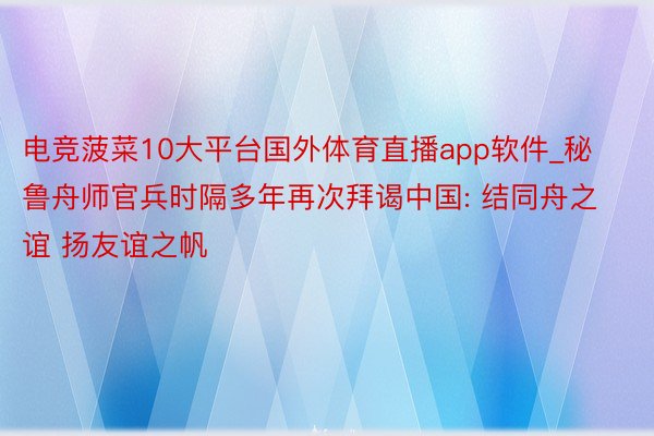 电竞菠菜10大平台国外体育直播app软件_秘鲁舟师官兵时隔多年再次拜谒中国: 结同舟之谊 扬友谊之帆