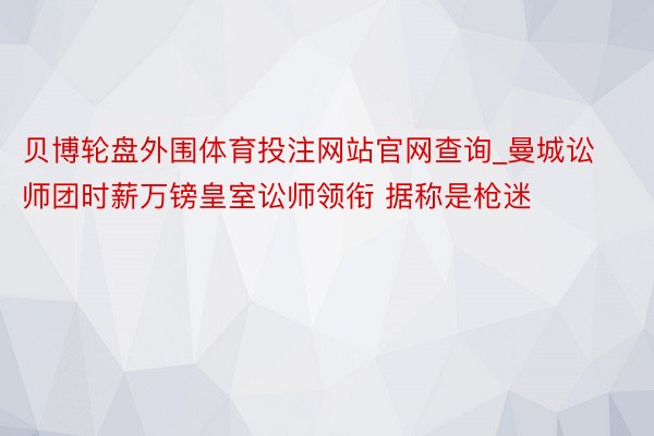 贝博轮盘外围体育投注网站官网查询_曼城讼师团时薪万镑皇室讼师领衔 据称是枪迷