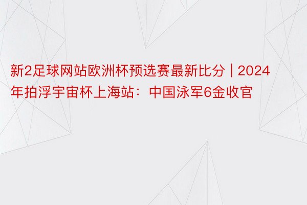 新2足球网站欧洲杯预选赛最新比分 | 2024年拍浮宇宙杯上海站：中国泳军6金收官