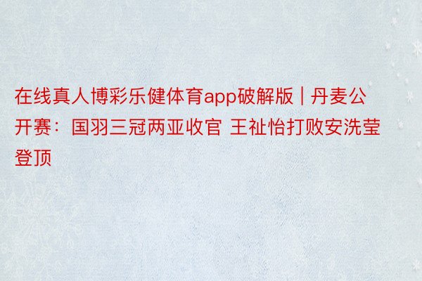 在线真人博彩乐健体育app破解版 | 丹麦公开赛：国羽三冠两亚收官 王祉怡打败安洗莹登顶