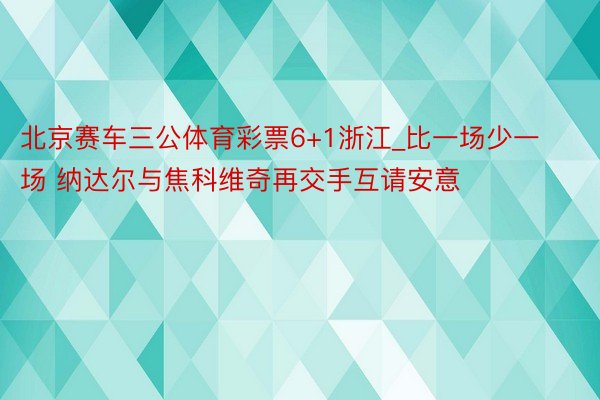 北京赛车三公体育彩票6+1浙江_比一场少一场 纳达尔与焦科维奇再交手互请安意