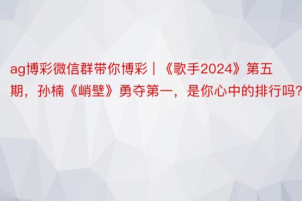 ag博彩微信群带你博彩 | 《歌手2024》第五期，孙楠《峭壁》勇夺第一，是你心中的排行吗？