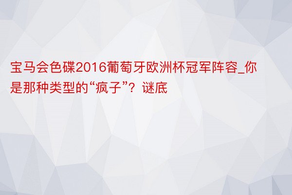 宝马会色碟2016葡萄牙欧洲杯冠军阵容_你是那种类型的“疯子”？谜底