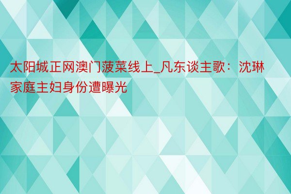 太阳城正网澳门菠菜线上_凡东谈主歌：沈琳家庭主妇身份遭曝光