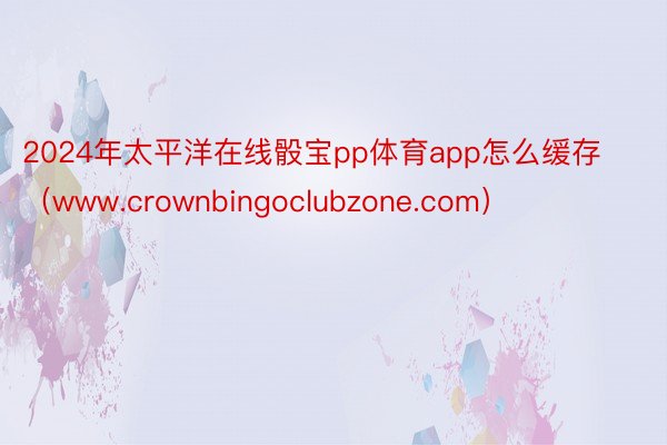 2024年太平洋在线骰宝pp体育app怎么缓存（www.crownbingoclubzone.com）