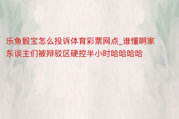 乐鱼骰宝怎么投诉体育彩票网点_谁懂啊家东谈主们被辩驳区硬控半小时哈哈哈哈