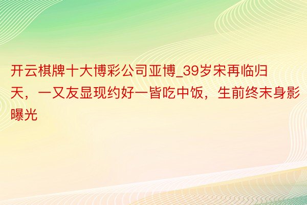 开云棋牌十大博彩公司亚博_39岁宋再临归天，一又友显现约好一皆吃中饭，生前终末身影曝光