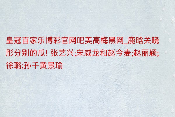 皇冠百家乐博彩官网吧美高梅黑网_鹿晗关晓彤分别的瓜! 张艺兴;宋威龙和赵今麦;赵丽颖;徐璐;孙千黄景瑜