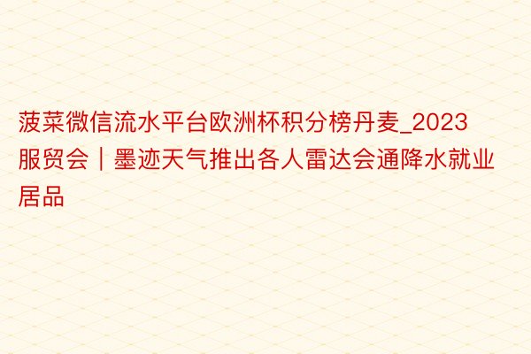 菠菜微信流水平台欧洲杯积分榜丹麦_2023服贸会｜墨迹天气推出各人雷达会通降水就业居品