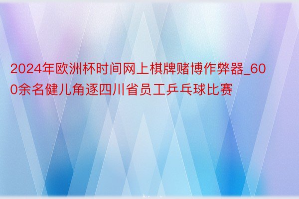 2024年欧洲杯时间网上棋牌赌博作弊器_600余名健儿角逐四川省员工乒乓球比赛