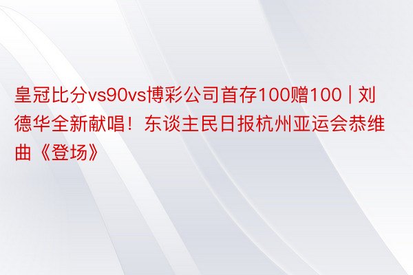 皇冠比分vs90vs博彩公司首存100赠100 | 刘德华全新献唱！东谈主民日报杭州亚运会恭维曲《登场》