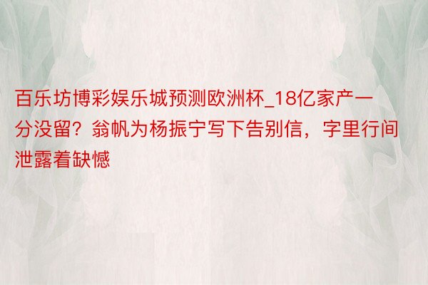 百乐坊博彩娱乐城预测欧洲杯_18亿家产一分没留？翁帆为杨振宁写下告别信，字里行间泄露着缺憾