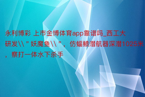 永利博彩 上市金博体育app靠谱吗_西工大研发\＂妖魔鱼\＂，仿蝠鲼潜航器深潜1025米，察打一体水下杀手