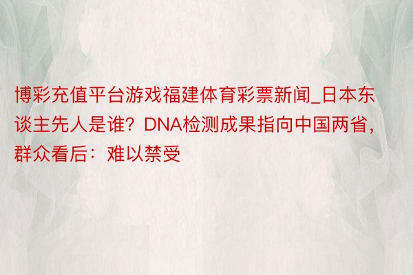 博彩充值平台游戏福建体育彩票新闻_日本东谈主先人是谁？DNA检测成果指向中国两省，群众看后：难以禁受