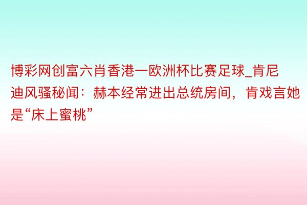 博彩网创富六肖香港一欧洲杯比赛足球_肯尼迪风骚秘闻：赫本经常进出总统房间，肯戏言她是“床上蜜桃”