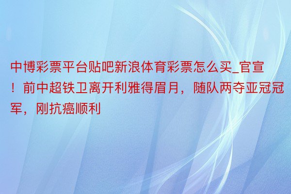 中博彩票平台贴吧新浪体育彩票怎么买_官宣！前中超铁卫离开利雅得眉月，随队两夺亚冠冠军，刚抗癌顺利