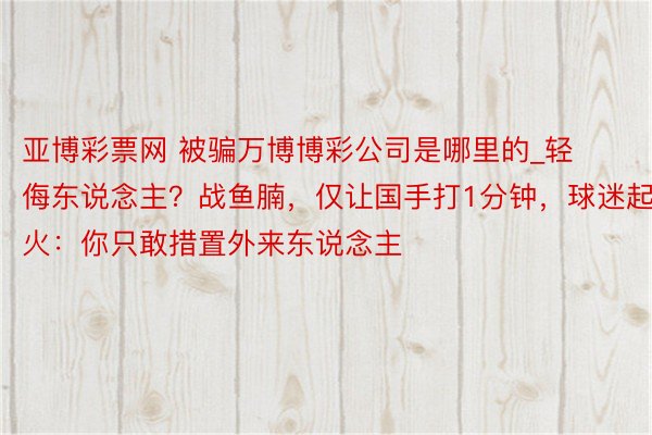 亚博彩票网 被骗万博博彩公司是哪里的_轻侮东说念主？战鱼腩，仅让国手打1分钟，球迷起火：你只敢措置外来东说念主