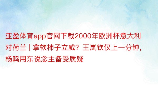 亚盈体育app官网下载2000年欧洲杯意大利对荷兰 | 拿软柿子立威？王岚钦仅上一分钟，杨鸣用东说念主备受质疑