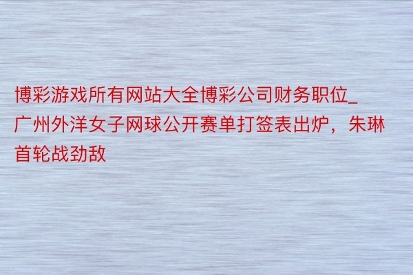 博彩游戏所有网站大全博彩公司财务职位_广州外洋女子网球公开赛单打签表出炉，朱琳首轮战劲敌