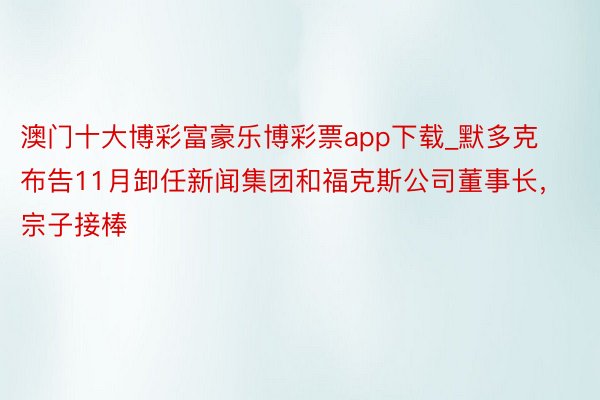 澳门十大博彩富豪乐博彩票app下载_默多克布告11月卸任新闻集团和福克斯公司董事长，宗子接棒