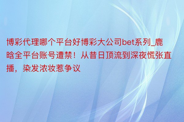 博彩代理哪个平台好博彩大公司bet系列_鹿晗全平台账号遭禁！从昔日顶流到深夜慌张直播，染发浓妆惹争议