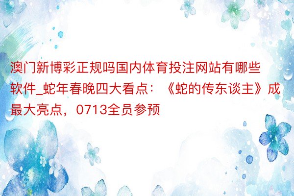 澳门新博彩正规吗国内体育投注网站有哪些软件_蛇年春晚四大看点：《蛇的传东谈主》成最大亮点，0713全员参预