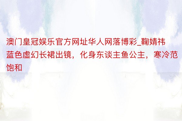 澳门皇冠娱乐官方网址华人网落博彩_鞠婧祎蓝色虚幻长裙出镜，化身东谈主鱼公主，寒冷范饱和