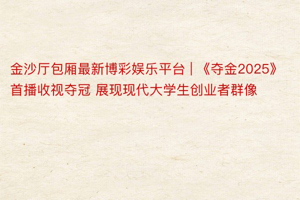 金沙厅包厢最新博彩娱乐平台 | 《夺金2025》首播收视夺冠 展现现代大学生创业者群像