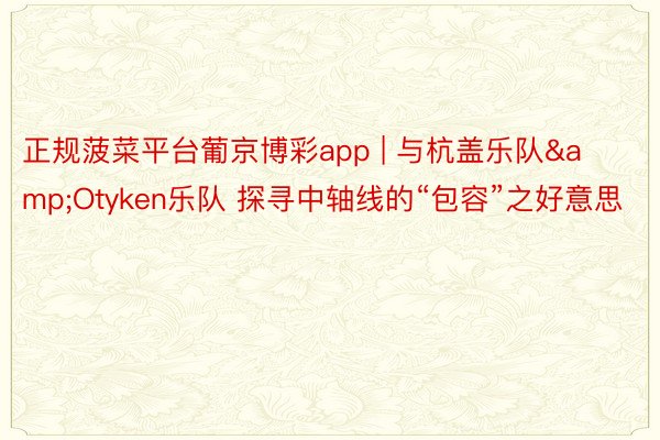 正规菠菜平台葡京博彩app | 与杭盖乐队&Otyken乐队 探寻中轴线的“包容”之好意思