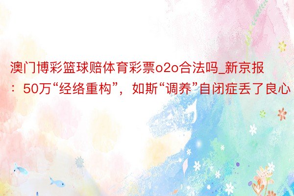 澳门博彩篮球赔体育彩票o2o合法吗_新京报：50万“经络重构”，如斯“调养”自闭症丢了良心