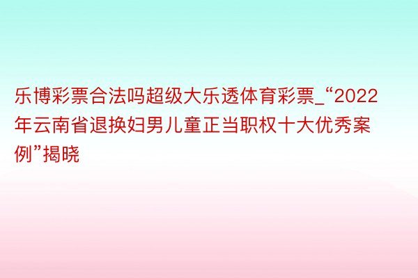 乐博彩票合法吗超级大乐透体育彩票_“2022年云南省退换妇男儿童正当职权十大优秀案例”揭晓