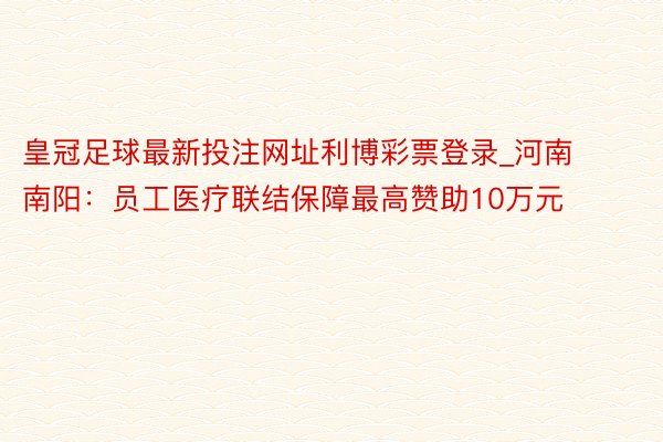 皇冠足球最新投注网址利博彩票登录_河南南阳:员工医疗联结保障最高赞助10万元