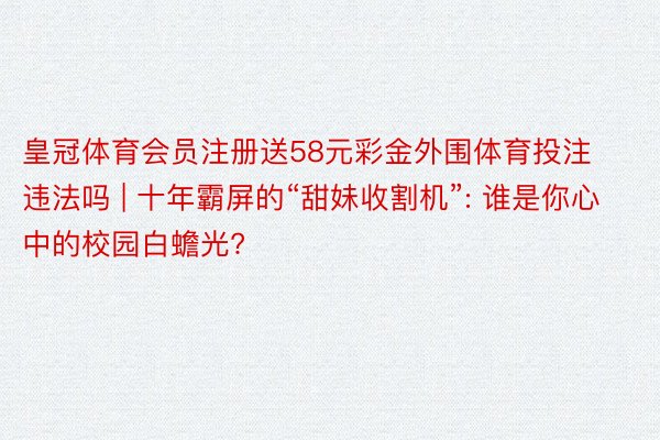 皇冠体育会员注册送58元彩金外围体育投注违法吗 | 十年霸屏的“甜妹收割机”: 谁是你心中的校园白蟾光?