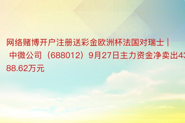 网络赌博开户注册送彩金欧洲杯法国对瑞士 | 中微公司(688012)9月27日主力资金净卖出4388.62万元